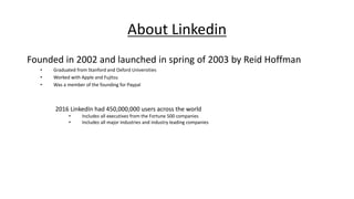 About Linkedin
Founded in 2002 and launched in spring of 2003 by Reid Hoffman
• Graduated from Stanford and Oxford Universities
• Worked with Apple and Fujitsu
• Was a member of the founding for Paypal
2016 LinkedIn had 450,000,000 users across the world
• Includes all executives from the Fortune 500 companies
• Includes all major industries and industry leading companies
 