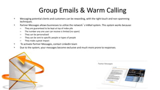 Group Emails & Warm Calling
• Messaging potential clients and customers can be rewarding, with the right touch and non-spamming
techniques.
• Partner Messages allows businesses to utilize the network’s InMail system. This system works because:
– They are guaranteed to be kept at top of index pile
– The number any one user can receive is limited (no spam)
– They can be personalized
– They can be sent to specific people or types of people
– They make a great impact
• To activate Partner Messages, contact LinkedIn team
• Due to the system, your messages become exclusive and much more prone to responses.
 