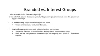 Branded vs. Interest Groups
There are two main themes for groups
To find out which group to choose, ask yourself, “Do you want group members to know this group is run
by your company?”
• A Branded Group is open about its company and intent.
• People can discuss your products and services.
• Interest Groups can discuss a wider subject other than your company
• You can use the group to gather feedback without overtly promoting your group
• Users may feel betrayed if they later find out you run the group and it is used as a promotional
machine.
 