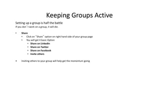 Keeping Groups Active
Setting up a group is half the battle
If you don’t work on a group, it will die.
• Share
• Click on “Share” option on right hand side of your group page
• You will get 4 basic Option
• Share on LinkedIn
• Share on Twitter
• Share on Facebook
• Invite others
• Inviting others to your group will help get the momentum going
 