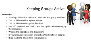Keeping Groups Active
Discussion
• Starting a discussion to interact with fans and group members
• This could be used as a press release
• This could be used to gather feedback
• Use SEO keywords and basic, clear description when setting up
the discussion
• What is the goal about the discussion?
• Is your discussion question interesting? Will it attract people?
• It is possible to attach links to discussions
 