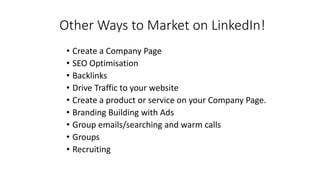 Other Ways to Market on LinkedIn!
• Create a Company Page
• SEO Optimisation
• Backlinks
• Drive Traffic to your website
• Create a product or service on your Company Page.
• Branding Building with Ads
• Group emails/searching and warm calls
• Groups
• Recruiting
 