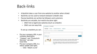 Back-links
• A Backlink takes a user from one website to another when clicked
• Backlinks can be used to network between LinkedIn sites
• Passive backlinks are written by followers and customers
• Backlinks are valuable, but need to be done right:
– ONLY link to legitimate websites (Such as LinkedIn)
– ONLY use one-way links
To set up a backlink you can…
• Put your company URL in your
company description
• “Careers” and “Products &
Services” can also
have links
• Put your company URL in a
status update (see right)
– Click “Attach a Link”
 