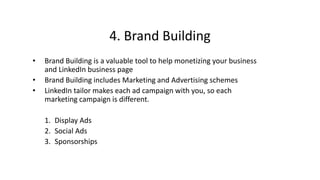 4. Brand Building
• Brand Building is a valuable tool to help monetizing your business
and LinkedIn business page
• Brand Building includes Marketing and Advertising schemes
• LinkedIn tailor makes each ad campaign with you, so each
marketing campaign is different.
1. Display Ads
2. Social Ads
3. Sponsorships
 