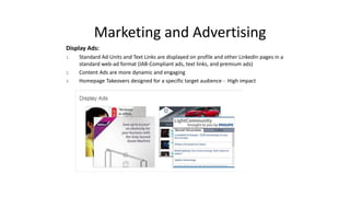 Marketing and Advertising
Display Ads:
1. Standard Ad Units and Text Links are displayed on profile and other LinkedIn pages in a
standard web-ad format (IAB-Compliant ads, text links, and premium ads)
2. Content Ads are more dynamic and engaging
3. Homepage Takeovers designed for a specific target audience - High impact
 