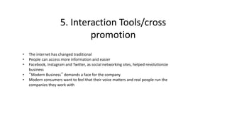 5. Interaction Tools/cross
promotion
• The internet has changed traditional
• People can access more information and easier
• Facebook, Instagram and Twitter, as social networking sites, helped revolutionize
business
• “Modern Business” demands a face for the company
• Modern consumers want to feel that their voice matters and real people run the
companies they work with
 