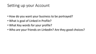 Setting up your Account
• How do you want your business to be portrayed?
• What is goal of Linked in Profile?
• What Key words for your profile?
• Who are your friends on LinkedIn? Are they good choices?
 
