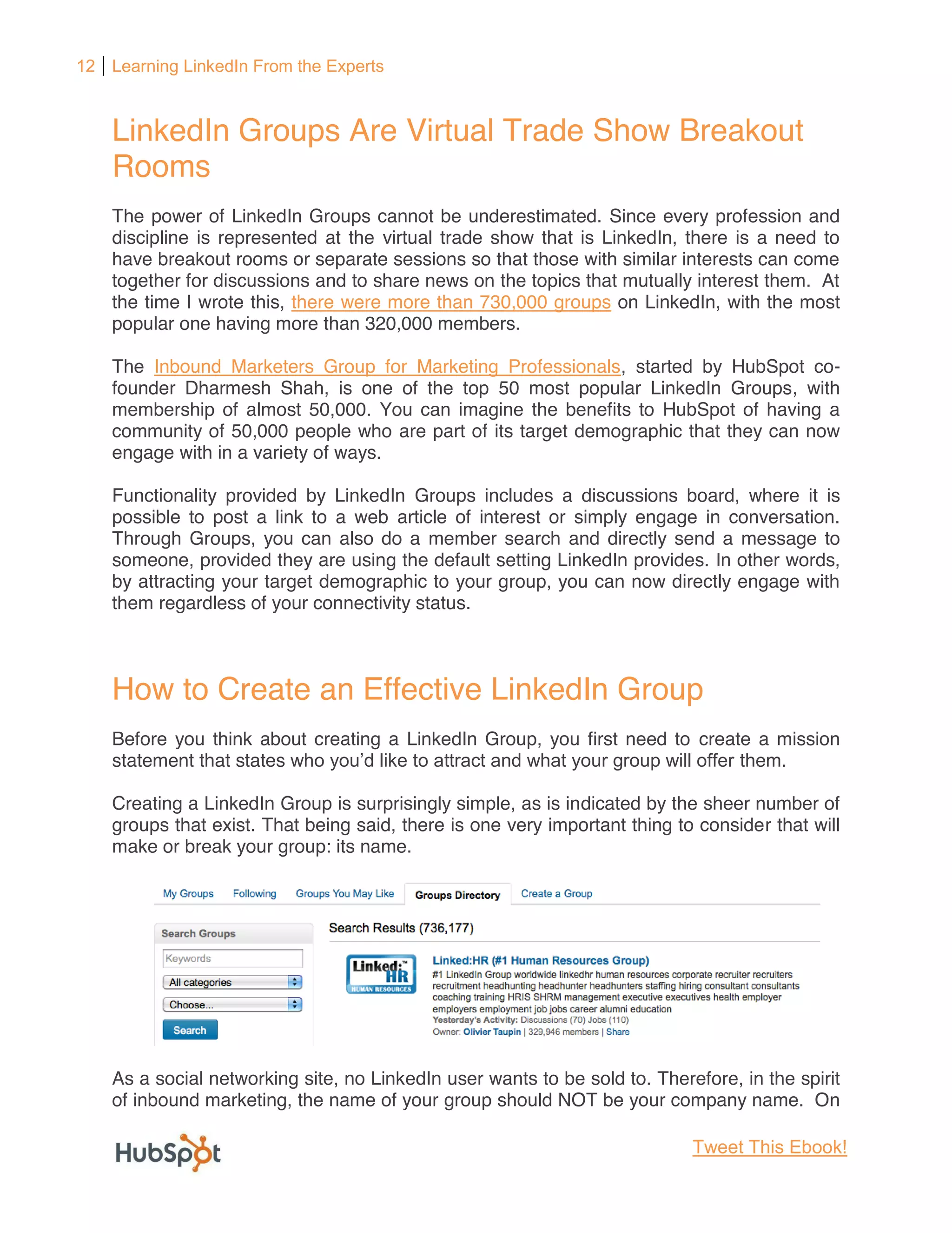 12 Learning LinkedIn From the Experts



    LinkedIn Groups Are Virtual Trade Show Breakout
    Rooms
    The power of LinkedIn Groups cannot be underestimated. Since every profession and
    discipline is represented at the virtual trade show that is LinkedIn, there is a need to
    have breakout rooms or separate sessions so that those with similar interests can come
    together for discussions and to share news on the topics that mutually interest them. At
    the time I wrote this, there were more than 730,000 groups on LinkedIn, with the most
    popular one having more than 320,000 members.

    The Inbound Marketers Group for Marketing Professionals, started by HubSpot co-
    founder Dharmesh Shah, is one of the top 50 most popular LinkedIn Groups, with
    membership of almost 50,000. You can imagine the benefits to HubSpot of having a
    community of 50,000 people who are part of its target demographic that they can now
    engage with in a variety of ways.

    Functionality provided by LinkedIn Groups includes a discussions board, where it is
    possible to post a link to a web article of interest or simply engage in conversation.
    Through Groups, you can also do a member search and directly send a message to
    someone, provided they are using the default setting LinkedIn provides. In other words,
    by attracting your target demographic to your group, you can now directly engage with
    them regardless of your connectivity status.



    How to Create an Effective LinkedIn Group
    Before you think about creating a LinkedIn Group, you first need to create a mission
    statement that states                                                    them.

    Creating a LinkedIn Group is surprisingly simple, as is indicated by the sheer number of
    groups that exist. That being said, there is one very important thing to consider that will
    make or break your group: its name.




    As a social networking site, no LinkedIn user wants to be sold to. Therefore, in the spirit
    of inbound marketing, the name of your group should NOT be your company name. On

                                                                            Tweet This Ebook!
 