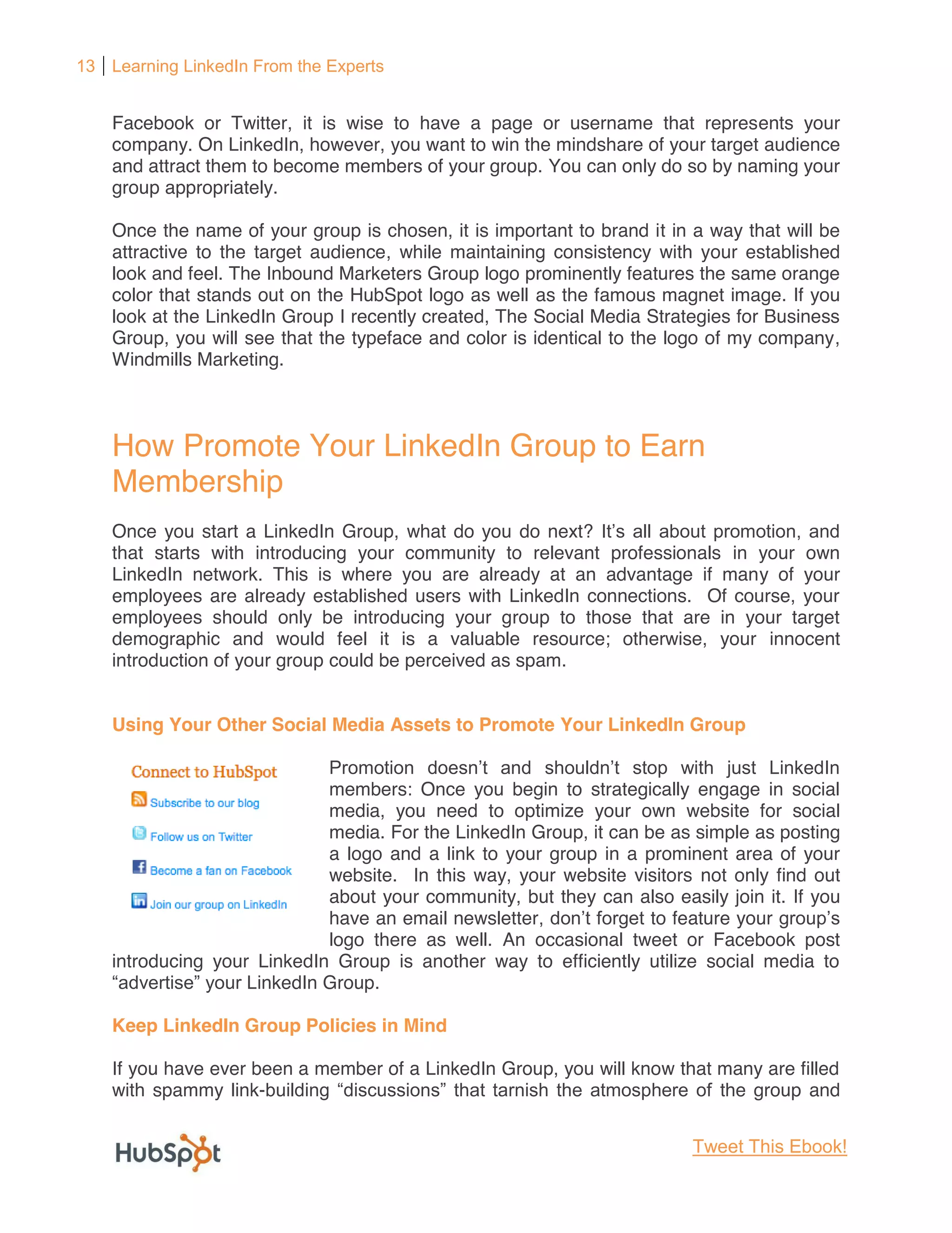 13 Learning LinkedIn From the Experts


    Facebook or Twitter, it is wise to have a page or username that represents your
    company. On LinkedIn, however, you want to win the mindshare of your target audience
    and attract them to become members of your group. You can only do so by naming your
    group appropriately.

    Once the name of your group is chosen, it is important to brand it in a way that will be
    attractive to the target audience, while maintaining consistency with your established
    look and feel. The Inbound Marketers Group logo prominently features the same orange
    color that stands out on the HubSpot logo as well as the famous magnet image. If you
    look at the LinkedIn Group I recently created, The Social Media Strategies for Business
    Group, you will see that the typeface and color is identical to the logo of my company,
    Windmills Marketing.



    How Promote Your LinkedIn Group to Earn
    Membership
    Once you start a LinkedIn Group, what do you do next?
    that starts with introducing your community to relevant professionals in your own
    LinkedIn network. This is where you are already at an advantage if many of your
    employees are already established users with LinkedIn connections. Of course, your
    employees should only be introducing your group to those that are in your target
    demographic and would feel it is a valuable resource; otherwise, your innocent
    introduction of your group could be perceived as spam.


    Using Your Other Social Media Assets to Promote Your LinkedIn Group


                             members: Once you begin to strategically engage in social
                             media, you need to optimize your own website for social
                             media. For the LinkedIn Group, it can be as simple as posting
                             a logo and a link to your group in a prominent area of your
                             website. In this way, your website visitors not only find out
                             about your community, but they can also easily join it. If you
                             have an email newsletter               to feature your
                             logo there as well. An occasional tweet or Facebook post
    introducing your LinkedIn Group is another way to efficiently utilize social media to
                     inkedIn Group.

    Keep LinkedIn Group Policies in Mind

    If you have ever been a member of a LinkedIn Group, you will know that many are filled
    with spammy link-                                                      the group and


                                                                          Tweet This Ebook!
 