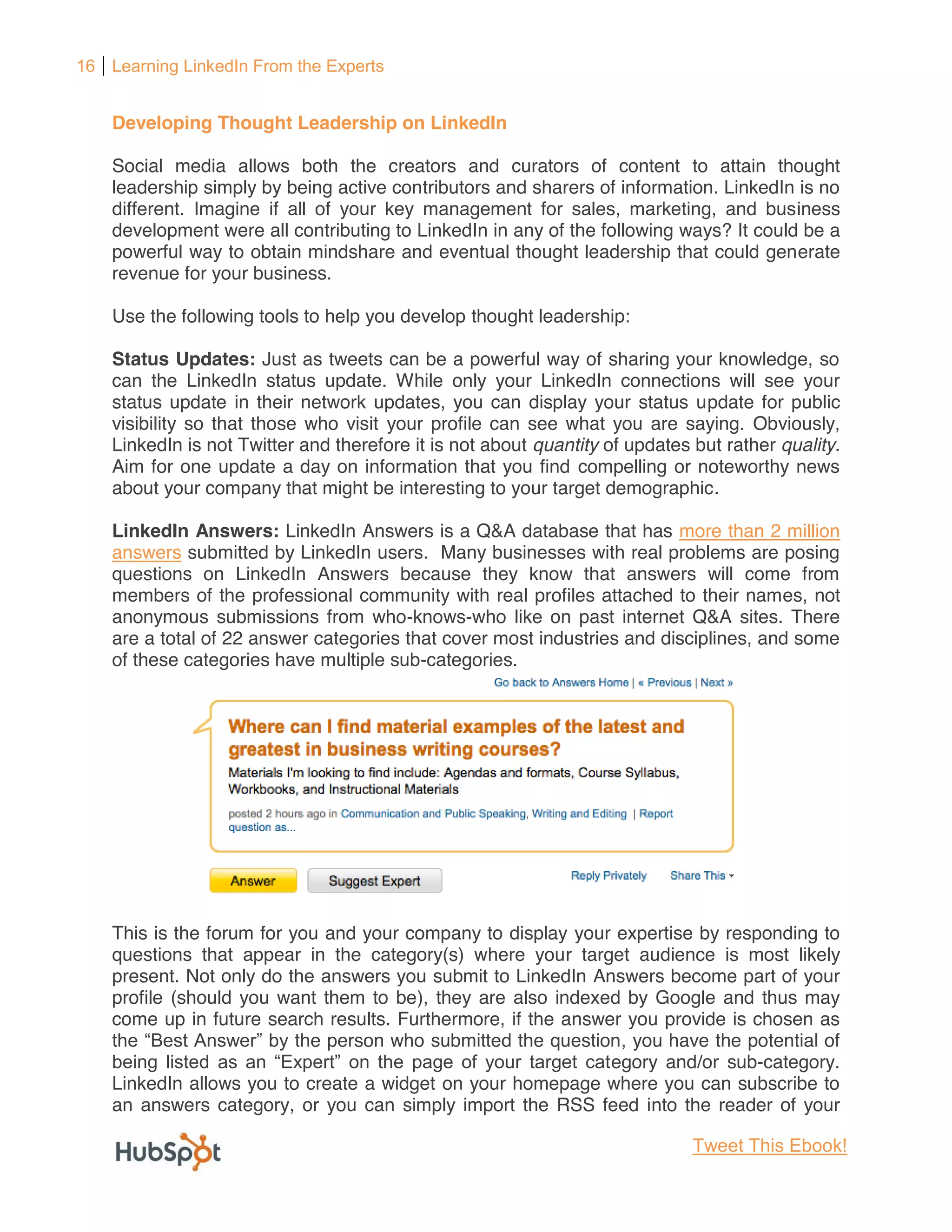 16 Learning LinkedIn From the Experts


    Developing Thought Leadership on LinkedIn

    Social media allows both the creators and curators of content to attain thought
    leadership simply by being active contributors and sharers of information. LinkedIn is no
    different. Imagine if all of your key management for sales, marketing, and business
    development were all contributing to LinkedIn in any of the following ways? It could be a
    powerful way to obtain mindshare and eventual thought leadership that could generate
    revenue for your business.

    Use the following tools to help you develop thought leadership:

    Status Updates: Just as tweets can be a powerful way of sharing your knowledge, so
    can the LinkedIn status update. While only your LinkedIn connections will see your
    status update in their network updates, you can display your status update for public
    visibility so that those who visit your profile can see what you are saying. Obviously,
    LinkedIn is not Twitter and therefore it is not about quantity of updates but rather quality.
    Aim for one update a day on information that you find compelling or noteworthy news
    about your company that might be interesting to your target demographic.

    LinkedIn Answers: LinkedIn Answers is a Q&A database that has more than 2 million
    answers submitted by LinkedIn users. Many businesses with real problems are posing
    questions on LinkedIn Answers because they know that answers will come from
    members of the professional community with real profiles attached to their names, not
    anonymous submissions from who-knows-who like on past internet Q&A sites. There
    are a total of 22 answer categories that cover most industries and disciplines, and some
    of these categories have multiple sub-categories.




    This is the forum for you and your company to display your expertise by responding to
    questions that appear in the category(s) where your target audience is most likely
    present. Not only do the answers you submit to LinkedIn Answers become part of your
    profile (should you want them to be), they are also indexed by Google and thus may
    come up in future search results. Furthermore, if the answer you provide is chosen as
                           the person who submitted the question, you have the potential of
                                                               egory and/or sub-category.
    LinkedIn allows you to create a widget on your homepage where you can subscribe to
    an answers category, or you can simply import the RSS feed into the reader of your

                                                                              Tweet This Ebook!
 