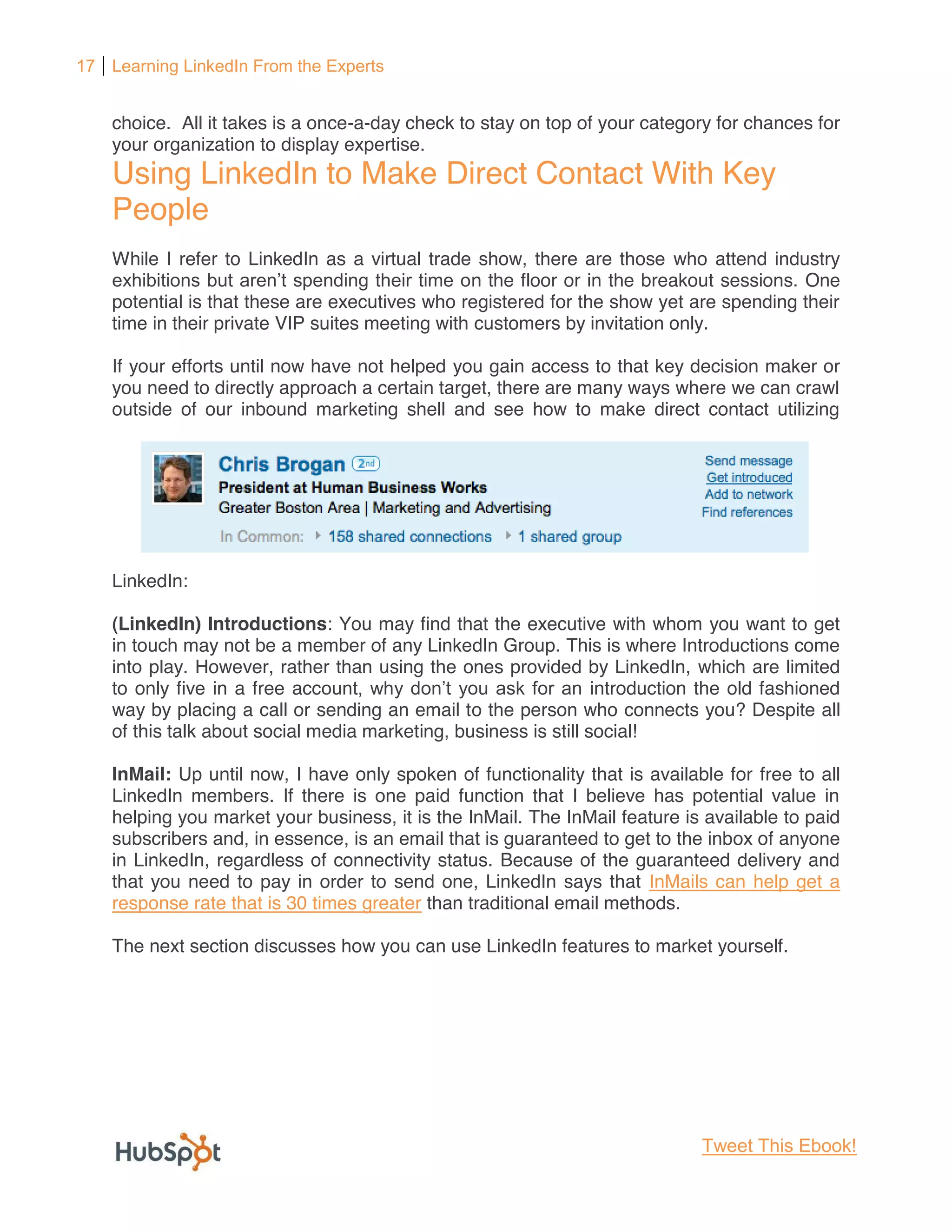 17 Learning LinkedIn From the Experts


    choice. All it takes is a once-a-day check to stay on top of your category for chances for
    your organization to display expertise.
    Using LinkedIn to Make Direct Contact With Key
    People
    While I refer to LinkedIn as a virtual trade show, there are those who attend industry
                                                 n the floor or in the breakout sessions. One
    potential is that these are executives who registered for the show yet are spending their
    time in their private VIP suites meeting with customers by invitation only.

    If your efforts until now have not helped you gain access to that key decision maker or
    you need to directly approach a certain target, there are many ways where we can crawl
    outside of our inbound marketing shell and see how to make direct contact utilizing




    LinkedIn:

    (LinkedIn) Introductions: You may find that the executive with whom you want to get
    in touch may not be a member of any LinkedIn Group. This is where Introductions come
    into play. However, rather than using the ones provided by LinkedIn, which are limited
    to only five in a free acc                                    introduction the old fashioned
    way by placing a call or sending an email to the person who connects you? Despite all
    of this talk about social media marketing, business is still social!

    InMail: Up until now, I have only spoken of functionality that is available for free to all
    LinkedIn members. If there is one paid function that I believe has potential value in
    helping you market your business, it is the InMail. The InMail feature is available to paid
    subscribers and, in essence, is an email that is guaranteed to get to the inbox of anyone
    in LinkedIn, regardless of connectivity status. Because of the guaranteed delivery and
    that you need to pay in order to send one, LinkedIn says that InMails can help get a
    response rate that is 30 times greater than traditional email methods.

    The next section discusses how you can use LinkedIn features to market yourself.




                                                                              Tweet This Ebook!
 