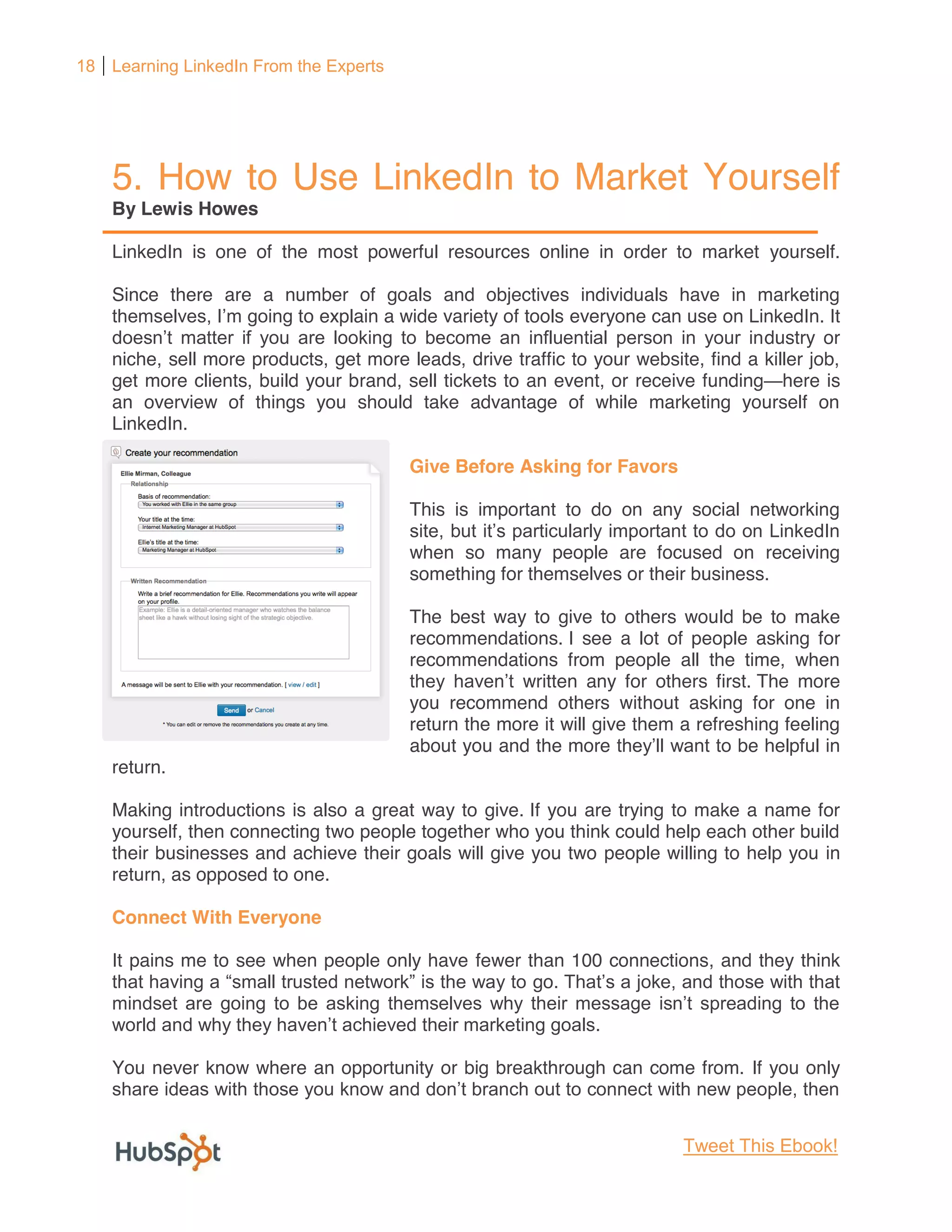 18 Learning LinkedIn From the Experts




    5. How to Use LinkedIn to Market Yourself
    By Lewis Howes

    LinkedIn is one of the most powerful resources online in order to market yourself.

    Since there are a number of goals and objectives individuals have in marketing
                            o explain a wide variety of tools everyone can use on LinkedIn. It
                                                                                     dustry or
    niche, sell more products, get more leads, drive traffic to your website, find a killer job,
    get more clients, build your brand, sell tickets to an event, or receive funding here is
    an overview of things you should take advantage of while marketing yourself on
    LinkedIn.

                                         Give Before Asking for Favors

                                         This is important to do on any social networking

                                         when so many people are focused on receiving
                                         something for themselves or their business.

                                         The best way to give to others would be to make
                                         recommendations. I see a lot of people asking for
                                         recommendations from people all the time, when
                                                      written any for others first. The more
                                         you recommend others without asking for one in
                                         return the more it will give them a refreshing feeling
                                         about you and the more                   be helpful in
    return.

    Making introductions is also a great way to give. If you are trying to make a name for
    yourself, then connecting two people together who you think could help each other build
    their businesses and achieve their goals will give you two people willing to help you in
    return, as opposed to one.

    Connect With Everyone

    It pains me to see when people only have fewer than 100 connections, and they think
                                                    go.



    You never know where an opportunity or big breakthrough can come from. If you only



                                                                            Tweet This Ebook!
 