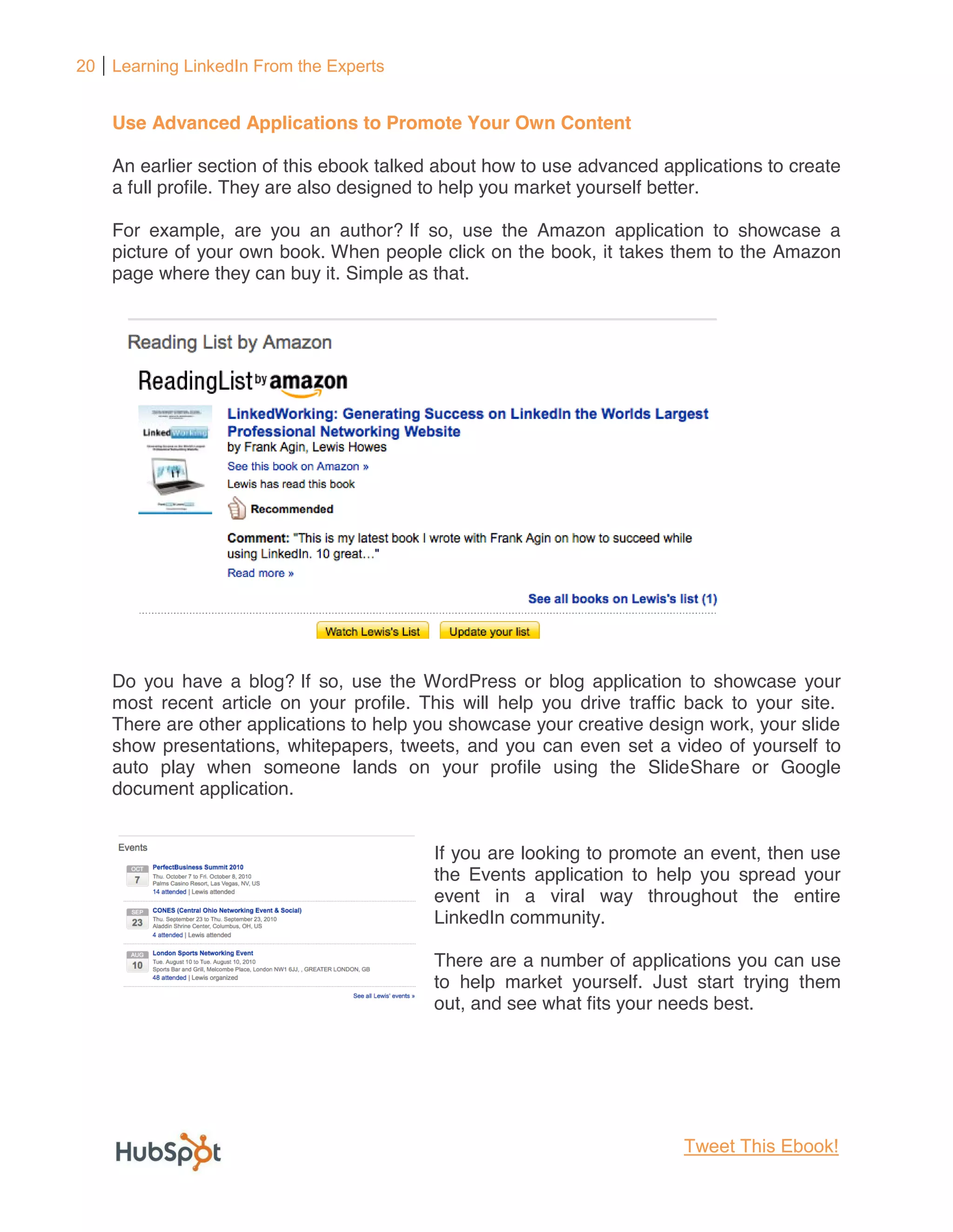 20 Learning LinkedIn From the Experts


    Use Advanced Applications to Promote Your Own Content

    An earlier section of this ebook talked about how to use advanced applications to create
    a full profile. They are also designed to help you market yourself better.

    For example, are you an author? If so, use the Amazon application to showcase a
    picture of your own book. When people click on the book, it takes them to the Amazon
    page where they can buy it. Simple as that.




    Do you have a blog? If so, use the WordPress or blog application to showcase your
    most recent article on your profile. This will help you drive traffic back to your site.
    There are other applications to help you showcase your creative design work, your slide
    show presentations, whitepapers, tweets, and you can even set a video of yourself to
    auto play when someone lands on your profile using the SlideShare or Google
    document application.


                                          If you are looking to promote an event, then use
                                          the Events application to help you spread your
                                          event in a viral way throughout the entire
                                          LinkedIn community.

                                          There are a number of applications you can use
                                          to help market yourself. Just start trying them
                                          out, and see what fits your needs best.




                                                                         Tweet This Ebook!
 