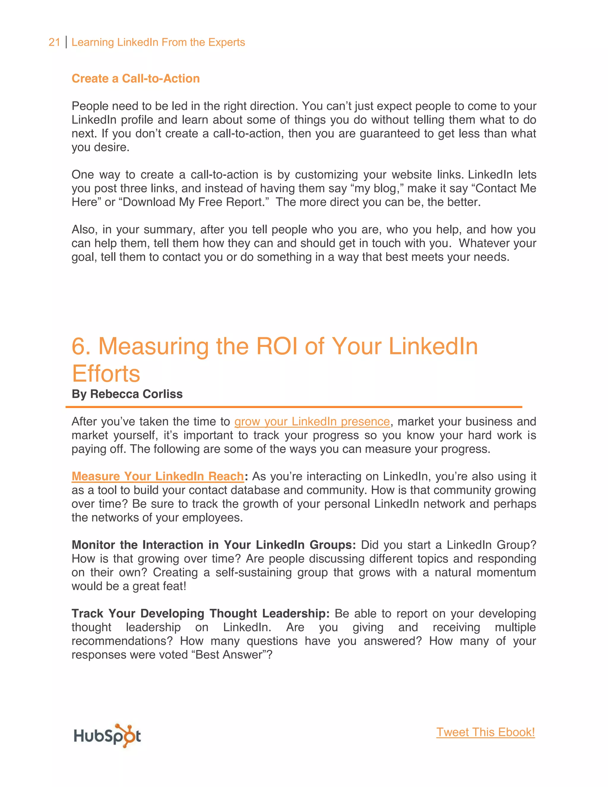 21 Learning LinkedIn From the Experts


    Create a Call-to-Action

    People need to be led in the right direction.                             o come to your
    LinkedIn profile and learn about some of things you do without telling them what to do
    next.                          -to-action, then you are guaranteed to get less than what
    you desire.

    One way to create a call-to-action is by customizing your website links. LinkedIn lets
                                                                mak
           Download My Free Report The more direct you can be, the better.

    Also, in your summary, after you tell people who you are, who you help, and how you
    can help them, tell them how they can and should get in touch with you. Whatever your
    goal, tell them to contact you or do something in a way that best meets your needs.




    6. Measuring the ROI of Your LinkedIn
    Efforts
    By Rebecca Corliss

                e taken the time to grow your LinkedIn presence, market your business and
    market yourself                                                                     s
    paying off. The following are some of the ways you can measure your progress.

    Measure Your LinkedIn Reach:                                                        it
    as a tool to build your contact database and community. How is that community growing
    over time? Be sure to track the growth of your personal LinkedIn network and perhaps
    the networks of your employees.

    Monitor the Interaction in Your LinkedIn Groups: Did you start a LinkedIn Group?
    How is that growing over time? Are people discussing different topics and responding
    on their own? Creating a self-sustaining group that grows with a natural momentum
    would be a great feat!

    Track Your Developing Thought Leadership: Be able to report on your developing
    thought leadership on LinkedIn. Are you giving and receiving multiple
    recommendations? How many questions have you answered? How many of your




                                                                         Tweet This Ebook!
 