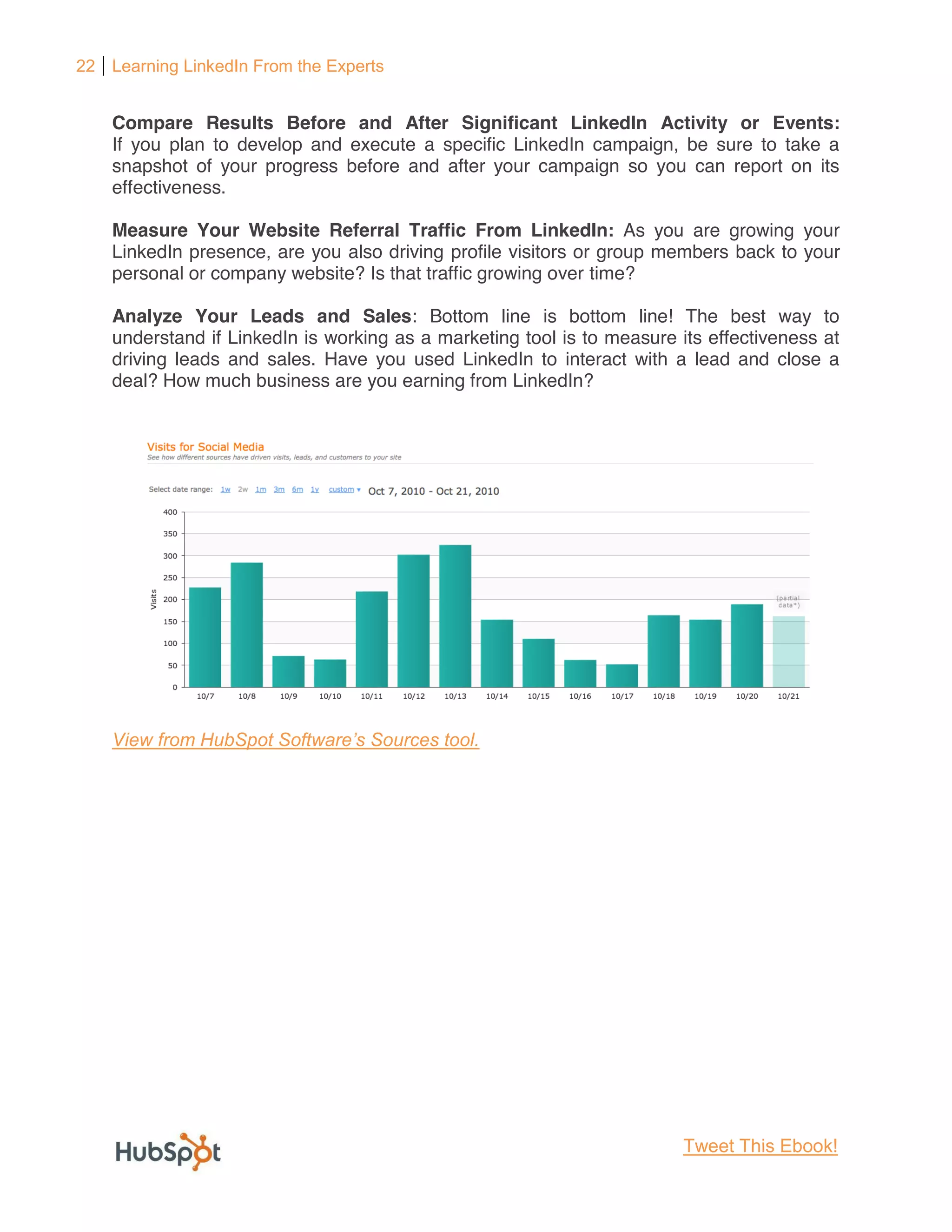 22 Learning LinkedIn From the Experts


    Compare Results Before and After Significant LinkedIn Activity or Events:
    If you plan to develop and execute a specific LinkedIn campaign, be sure to take a
    snapshot of your progress before and after your campaign so you can report on its
    effectiveness.

    Measure Your Website Referral Traffic From LinkedIn: As you are growing your
    LinkedIn presence, are you also driving profile visitors or group members back to your
    personal or company website? Is that traffic growing over time?

    Analyze Your Leads and Sales: Bottom line is bottom line! The best way to
    understand if LinkedIn is working as a marketing tool is to measure its effectiveness at
    driving leads and sales. Have you used LinkedIn to interact with a lead and close a
    deal? How much business are you earning from LinkedIn?




                                                                         Tweet This Ebook!
 