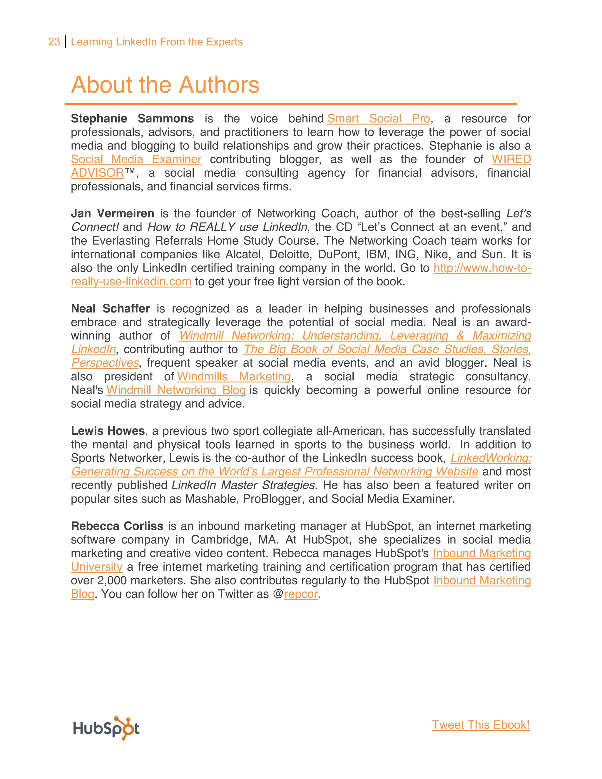 23 Learning LinkedIn From the Experts



    About the Authors
    Stephanie Sammons is the voice behind Smart Social Pro, a resource for
    professionals, advisors, and practitioners to learn how to leverage the power of social
    media and blogging to build relationships and grow their practices. Stephanie is also a
    Social Media Examiner contributing blogger, as well as the founder of WIRED
    ADVISOR
    professionals, and financial services firms.

    Jan Vermeiren is the founder of Networking Coach, author of the best-selling
    Connect! and How to REALLY use LinkedIn                                           , and
    the Everlasting Referrals Home Study Course. The Networking Coach team works for
    international companies like Alcatel, Deloitte, DuPont, IBM, ING, Nike, and Sun. It is
    also the only LinkedIn certified training company in the world. Go to http://www.how-to-
    really-use-linkedin.com to get your free light version of the book.

    Neal Schaffer is recognized as a leader in helping businesses and professionals
    embrace and strategically leverage the potential of social media. Neal is an award-
    winning author of Windmill Networking: Understanding, Leveraging & Maximizing
    LinkedIn, contributing author to The Big Book of Social Media Case Studies, Stories,
    Perspectives, frequent speaker at social media events, and an avid blogger. Neal is
    also president of Windmills Marketing, a social media strategic consultancy.
    Neal's Windmill Networking Blog is quickly becoming a powerful online resource for
    social media strategy and advice.

    Lewis Howes, a previous two sport collegiate all-American, has successfully translated
    the mental and physical tools learned in sports to the business world. In addition to
    Sports Networker, Lewis is the co-author of the LinkedIn success book, LinkedWorking:
    Generating Success on                                                        and most
    recently published LinkedIn Master Strategies. He has also been a featured writer on
    popular sites such as Mashable, ProBlogger, and Social Media Examiner.

    Rebecca Corliss is an inbound marketing manager at HubSpot, an internet marketing
    software company in Cambridge, MA. At HubSpot, she specializes in social media
    marketing and creative video content. Rebecca manages HubSpot's Inbound Marketing
    University a free internet marketing training and certification program that has certified
    over 2,000 marketers. She also contributes regularly to the HubSpot Inbound Marketing
    Blog. You can follow her on Twitter as @repcor.




                                                                          Tweet This Ebook!
 