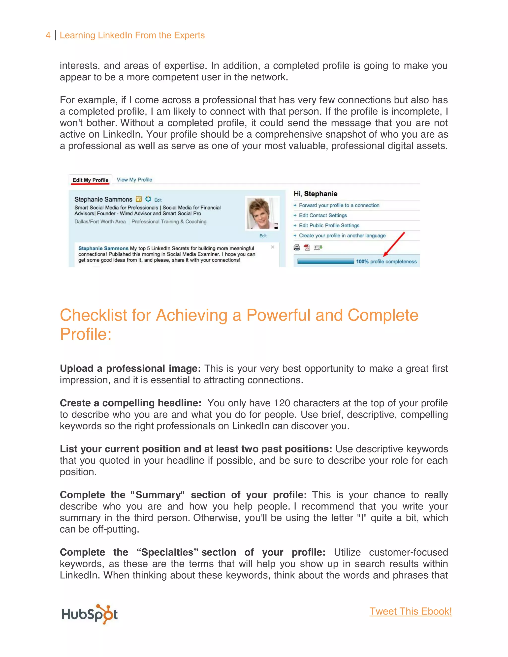 4 Learning LinkedIn From the Experts


   interests, and areas of expertise. In addition, a completed profile is going to make you
   appear to be a more competent user in the network.

   For example, if I come across a professional that has very few connections but also has
   a completed profile, I am likely to connect with that person. If the profile is incomplete, I
   won't bother. Without a completed profile, it could send the message that you are not
   active on LinkedIn. Your profile should be a comprehensive snapshot of who you are as
   a professional as well as serve as one of your most valuable, professional digital assets.




   Checklist for Achieving a Powerful and Complete
   Profile:
   Upload a professional image: This is your very best opportunity to make a great first
   impression, and it is essential to attracting connections.

   Create a compelling headline: You only have 120 characters at the top of your profile
   to describe who you are and what you do for people. Use brief, descriptive, compelling
   keywords so the right professionals on LinkedIn can discover you.

   List your current position and at least two past positions: Use descriptive keywords
   that you quoted in your headline if possible, and be sure to describe your role for each
   position.

   Complete the "Summary" section of your profile: This is your chance to really
   describe who you are and how you help people. I recommend that you write your
   summary in the third person. Otherwise, you'll be using the letter "I" quite a bit, which
   can be off-putting.

   Complete the Specia            section of your profile: Utilize customer-focused
   keywords, as these are the terms that will help you show up in search results within
   LinkedIn. When thinking about these keywords, think about the words and phrases that


                                                                             Tweet This Ebook!
 