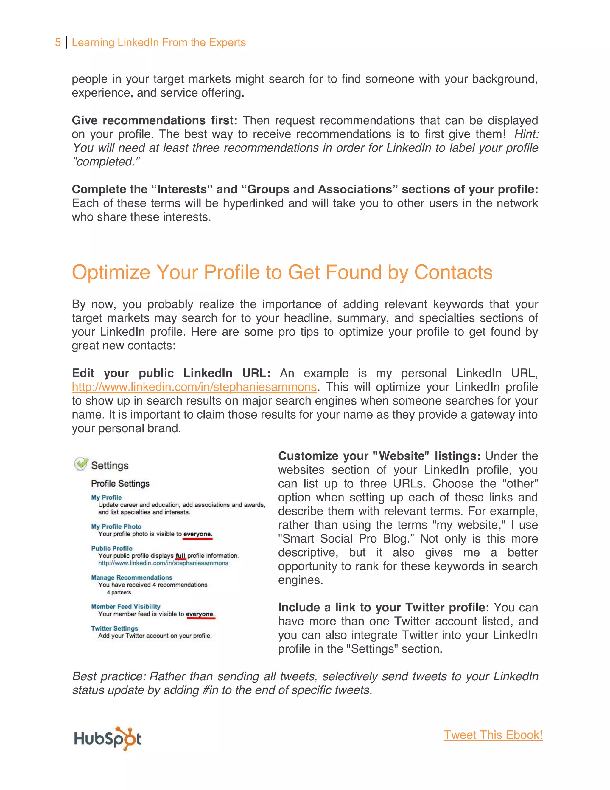 5 Learning LinkedIn From the Experts


   people in your target markets might search for to find someone with your background,
   experience, and service offering.

   Give recommendations first: Then request recommendations that can be displayed
   on your profile. The best way to receive recommendations is to first give them! Hint:
   You will need at least three recommendations in order for LinkedIn to label your profile
   "completed."

   Complete the Interests and Groups                             sections of your profile:
   Each of these terms will be hyperlinked and will take you to other users in the network
   who share these interests.



   Optimize Your Profile to Get Found by Contacts
   By now, you probably realize the importance of adding relevant keywords that your
   target markets may search for to your headline, summary, and specialties sections of
   your LinkedIn profile. Here are some pro tips to optimize your profile to get found by
   great new contacts:

   Edit your public LinkedIn URL: An example is my personal LinkedIn URL,
   http://www.linkedin.com/in/stephaniesammons. This will optimize your LinkedIn profile
   to show up in search results on major search engines when someone searches for your
   name. It is important to claim those results for your name as they provide a gateway into
   your personal brand.

                                          Customize your "Website" listings: Under the
                                          websites section of your LinkedIn profile, you
                                          can list up to three URLs. Choose the "other"
                                          option when setting up each of these links and
                                          describe them with relevant terms. For example,
                                          rather than using the terms "my website," I use
                                          "Smart Social Pro Blog Not only is this more
                                          descriptive, but it also gives me a better
                                          opportunity to rank for these keywords in search
                                          engines.

                                          Include a link to your Twitter profile: You can
                                          have more than one Twitter account listed, and
                                          you can also integrate Twitter into your LinkedIn
                                          profile in the "Settings" section.

   Best practice: Rather than sending all tweets, selectively send tweets to your LinkedIn
   status update by adding #in to the end of specific tweets.


                                                                         Tweet This Ebook!
 