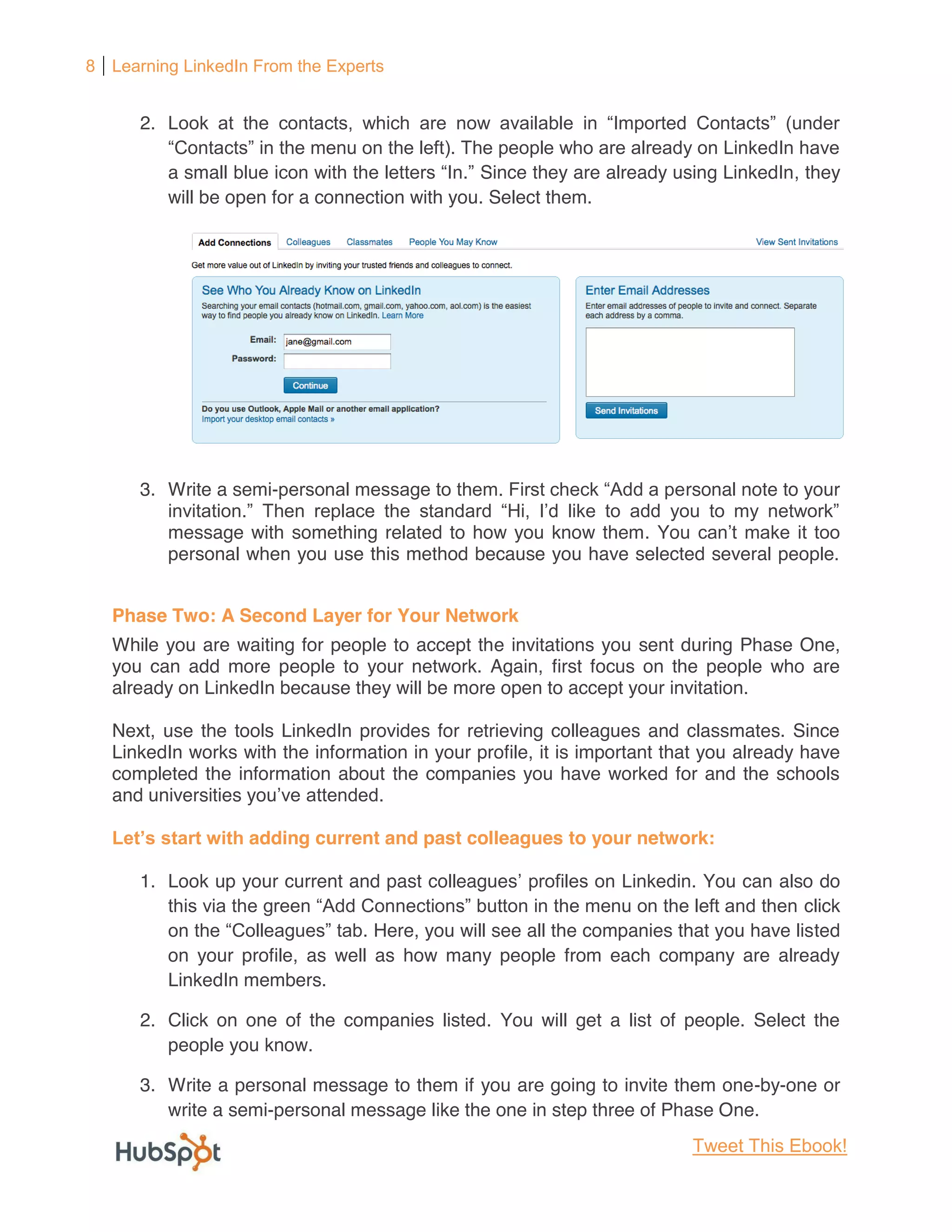 8 Learning LinkedIn From the Experts


      2.

           a small                               Since they are already using LinkedIn, they
           will be open for a connection with you. Select them.




      3. Write a semi-                                                    rsonal note to your

           message with something related to how you know them. Yo
           personal when you use this method because you have selected several people.


   Phase Two: A Second Layer for Your Network
   While you are waiting for people to accept the invitations you sent during Phase One,
   you can add more people to your network. Again, first focus on the people who are
   already on LinkedIn because they will be more open to accept your invitation.

   Next, use the tools LinkedIn provides for retrieving colleagues and classmates. Since
   LinkedIn works with the information in your profile, it is important that you already have
   completed the information about the companies you have worked for and the schools
   and universities you

                     adding current and past colleagues to your network:

      1. Look up your current and past colleagues                          . You can also do
                                                                                         click
                                    Here, you will see all the companies that you have listed
           on your profile, as well as how many people from each company are already
           LinkedIn members.

      2. Click on one of the companies listed. You will get a list of people. Select the
         people you know.

      3. Write a personal message to them if you are going to invite them one-by-one or
         write a semi-personal message like the one in step three of Phase One.
                                                                           Tweet This Ebook!
 