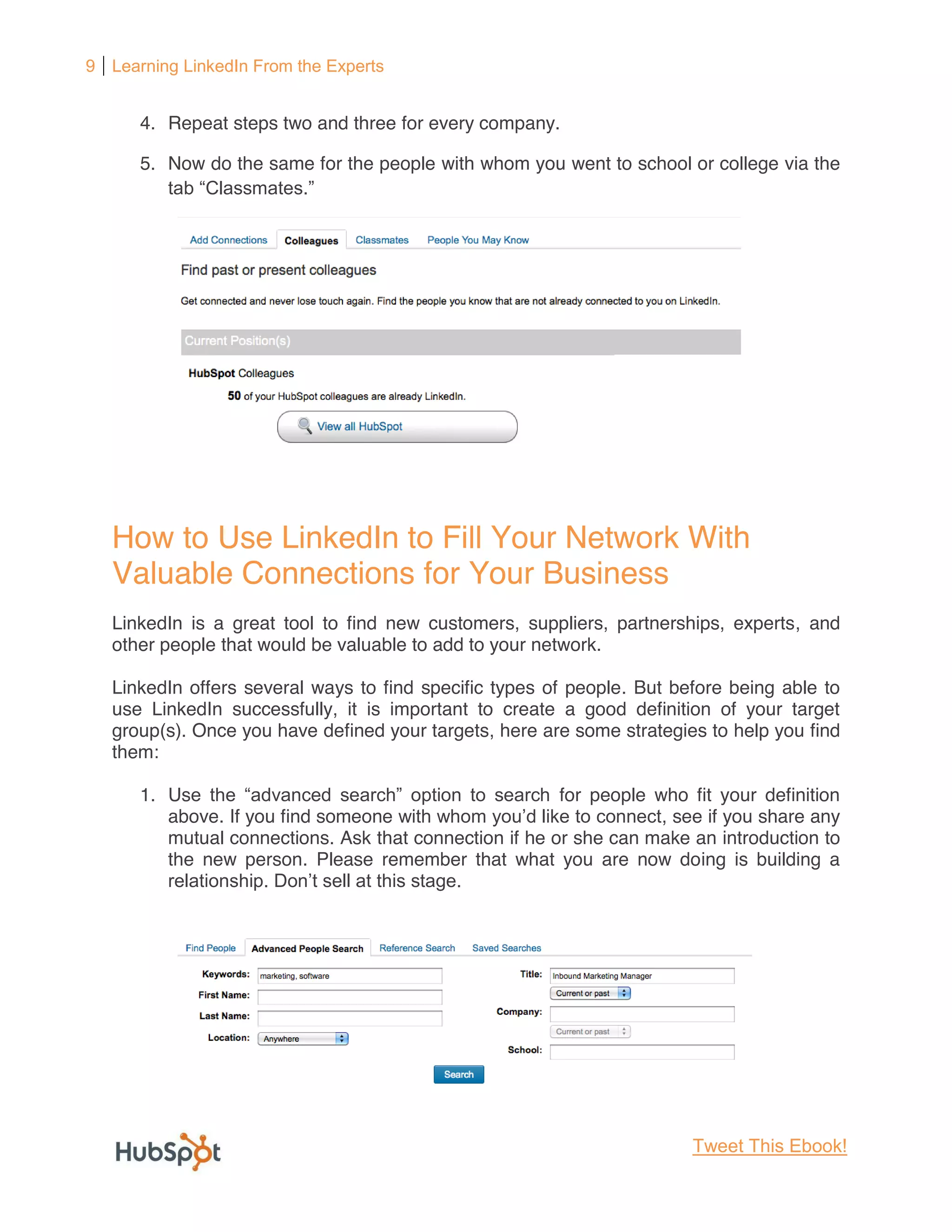9 Learning LinkedIn From the Experts


      4. Repeat steps two and three for every company.

      5. Now do the same for the people with whom you went to school or college via the




   How to Use LinkedIn to Fill Your Network With
   Valuable Connections for Your Business
   LinkedIn is a great tool to find new customers, suppliers, partnerships, experts, and
   other people that would be valuable to add to your network.

   LinkedIn offers several ways to find specific types of people. But before being able to
   use LinkedIn successfully, it is important to create a good definition of your target
   group(s). Once you have defined your targets, here are some strategies to help you find
   them:

      1. Us                                             for people who fit your definition
         above. If you find someone                                 , see if you share any
         mutual connections. Ask that connection if he or she can make an introduction to
         the new person. Please remember that what you are now doing is building a




                                                                        Tweet This Ebook!
 