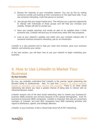 10 Learning LinkedIn From the Experts


       2. Browse the networks of your immediate network. You can do this by visiting
                    profile and looking at their connections on the right-hand side. If you
          see someone interesting, invite that person to connect.

       3. Join groups that your target market joins. This will give you a genuine opportunity
          to interact with individuals of those groups and will help you increase your
          visibility. People will start to contact you.

       4. Save your people searches and create an alert to be updated when it finds
          someone new. LinkedIn will send you an email every week with new prospects.

       5. Look at your network updates and watch who your contacts interact with. If
          someone mentions someone interesting, ask for an introduction.


    LinkedIn is a very powerful tool to help you meet new contacts, grow your business
    network, and advance your career.

    In the next section, you will learn how to use your network to begin marketing your
    business.




    4. How to Use LinkedIn to Market Your
    Business
    By Neal Schaffer

    By now, you probably understand that LinkedIn is the premier social networking site
    devoted solely to professionals. Also, i s said that
    include an executive from every Fortune 500 company. There is no other social
    networking site where you have a greater chance of being able to interact with an
    influential decision maker.

    LinkedIn remains one of the best social networking sites to market your business-to-
    business (B2B) products and services because of this special demographic. Even for
    business-to-consumer (B2C) companies, LinkedIn is important: Not only are consumers
    members of LinkedIn, but even B2C companies have B2B marketing activities with
    regard to distributors, agents, and strategic alliances.

    LinkedIn, to your business, is like a virtual trade show full of 24/7 networking.




                                                                              Tweet This Ebook!
 