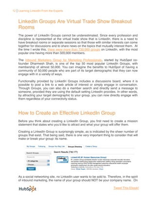 12 Learning LinkedIn From the Experts



    LinkedIn Groups Are Virtual Trade Show Breakout
    Rooms
    The power of LinkedIn Groups cannot be underestimated. Since every profession and
    discipline is represented at the virtual trade show that is LinkedIn, there is a need to
    have breakout rooms or separate sessions so that those with similar interests can come
    together for discussions and to share news on the topics that mutually interest them. At
    the time I wrote this, there were more than 730,000 groups on LinkedIn, with the most
    popular one having more than 320,000 members.

    The Inbound Marketers Group for Marketing Professionals, started by HubSpot co-
    founder Dharmesh Shah, is one of the top 50 most popular LinkedIn Groups, with
    membership of almost 50,000. You can imagine the benefits to HubSpot of having a
    community of 50,000 people who are part of its target demographic that they can now
    engage with in a variety of ways.

    Functionality provided by LinkedIn Groups includes a discussions board, where it is
    possible to post a link to a web article of interest or simply engage in conversation.
    Through Groups, you can also do a member search and directly send a message to
    someone, provided they are using the default setting LinkedIn provides. In other words,
    by attracting your target demographic to your group, you can now directly engage with
    them regardless of your connectivity status.



    How to Create an Effective LinkedIn Group
    Before you think about creating a LinkedIn Group, you first need to create a mission
    statement that states                                                    them.

    Creating a LinkedIn Group is surprisingly simple, as is indicated by the sheer number of
    groups that exist. That being said, there is one very important thing to consider that will
    make or break your group: its name.




    As a social networking site, no LinkedIn user wants to be sold to. Therefore, in the spirit
    of inbound marketing, the name of your group should NOT be your company name. On

                                                                            Tweet This Ebook!
 