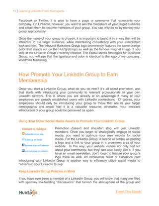 13 Learning LinkedIn From the Experts


    Facebook or Twitter, it is wise to have a page or username that represents your
    company. On LinkedIn, however, you want to win the mindshare of your target audience
    and attract them to become members of your group. You can only do so by naming your
    group appropriately.

    Once the name of your group is chosen, it is important to brand it in a way that will be
    attractive to the target audience, while maintaining consistency with your established
    look and feel. The Inbound Marketers Group logo prominently features the same orange
    color that stands out on the HubSpot logo as well as the famous magnet image. If you
    look at the LinkedIn Group I recently created, The Social Media Strategies for Business
    Group, you will see that the typeface and color is identical to the logo of my company,
    Windmills Marketing.



    How Promote Your LinkedIn Group to Earn
    Membership
    Once you start a LinkedIn Group, what do you do next?
    that starts with introducing your community to relevant professionals in your own
    LinkedIn network. This is where you are already at an advantage if many of your
    employees are already established users with LinkedIn connections. Of course, your
    employees should only be introducing your group to those that are in your target
    demographic and would feel it is a valuable resource; otherwise, your innocent
    introduction of your group could be perceived as spam.


    Using Your Other Social Media Assets to Promote Your LinkedIn Group


                             members: Once you begin to strategically engage in social
                             media, you need to optimize your own website for social
                             media. For the LinkedIn Group, it can be as simple as posting
                             a logo and a link to your group in a prominent area of your
                             website. In this way, your website visitors not only find out
                             about your community, but they can also easily join it. If you
                             have an email newsletter               to feature your
                             logo there as well. An occasional tweet or Facebook post
    introducing your LinkedIn Group is another way to efficiently utilize social media to
                     inkedIn Group.

    Keep LinkedIn Group Policies in Mind

    If you have ever been a member of a LinkedIn Group, you will know that many are filled
    with spammy link-                                                      the group and


                                                                          Tweet This Ebook!
 