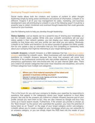 16 Learning LinkedIn From the Experts


    Developing Thought Leadership on LinkedIn

    Social media allows both the creators and curators of content to attain thought
    leadership simply by being active contributors and sharers of information. LinkedIn is no
    different. Imagine if all of your key management for sales, marketing, and business
    development were all contributing to LinkedIn in any of the following ways? It could be a
    powerful way to obtain mindshare and eventual thought leadership that could generate
    revenue for your business.

    Use the following tools to help you develop thought leadership:

    Status Updates: Just as tweets can be a powerful way of sharing your knowledge, so
    can the LinkedIn status update. While only your LinkedIn connections will see your
    status update in their network updates, you can display your status update for public
    visibility so that those who visit your profile can see what you are saying. Obviously,
    LinkedIn is not Twitter and therefore it is not about quantity of updates but rather quality.
    Aim for one update a day on information that you find compelling or noteworthy news
    about your company that might be interesting to your target demographic.

    LinkedIn Answers: LinkedIn Answers is a Q&A database that has more than 2 million
    answers submitted by LinkedIn users. Many businesses with real problems are posing
    questions on LinkedIn Answers because they know that answers will come from
    members of the professional community with real profiles attached to their names, not
    anonymous submissions from who-knows-who like on past internet Q&A sites. There
    are a total of 22 answer categories that cover most industries and disciplines, and some
    of these categories have multiple sub-categories.




    This is the forum for you and your company to display your expertise by responding to
    questions that appear in the category(s) where your target audience is most likely
    present. Not only do the answers you submit to LinkedIn Answers become part of your
    profile (should you want them to be), they are also indexed by Google and thus may
    come up in future search results. Furthermore, if the answer you provide is chosen as
                           the person who submitted the question, you have the potential of
                                                               egory and/or sub-category.
    LinkedIn allows you to create a widget on your homepage where you can subscribe to
    an answers category, or you can simply import the RSS feed into the reader of your

                                                                              Tweet This Ebook!
 