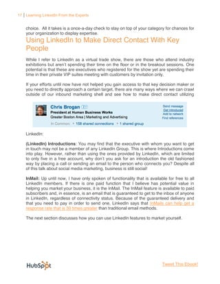 17 Learning LinkedIn From the Experts


    choice. All it takes is a once-a-day check to stay on top of your category for chances for
    your organization to display expertise.
    Using LinkedIn to Make Direct Contact With Key
    People
    While I refer to LinkedIn as a virtual trade show, there are those who attend industry
                                                 n the floor or in the breakout sessions. One
    potential is that these are executives who registered for the show yet are spending their
    time in their private VIP suites meeting with customers by invitation only.

    If your efforts until now have not helped you gain access to that key decision maker or
    you need to directly approach a certain target, there are many ways where we can crawl
    outside of our inbound marketing shell and see how to make direct contact utilizing




    LinkedIn:

    (LinkedIn) Introductions: You may find that the executive with whom you want to get
    in touch may not be a member of any LinkedIn Group. This is where Introductions come
    into play. However, rather than using the ones provided by LinkedIn, which are limited
    to only five in a free acc                                    introduction the old fashioned
    way by placing a call or sending an email to the person who connects you? Despite all
    of this talk about social media marketing, business is still social!

    InMail: Up until now, I have only spoken of functionality that is available for free to all
    LinkedIn members. If there is one paid function that I believe has potential value in
    helping you market your business, it is the InMail. The InMail feature is available to paid
    subscribers and, in essence, is an email that is guaranteed to get to the inbox of anyone
    in LinkedIn, regardless of connectivity status. Because of the guaranteed delivery and
    that you need to pay in order to send one, LinkedIn says that InMails can help get a
    response rate that is 30 times greater than traditional email methods.

    The next section discusses how you can use LinkedIn features to market yourself.




                                                                              Tweet This Ebook!
 