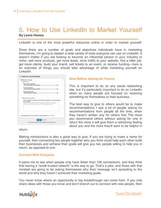 18 Learning LinkedIn From the Experts




    5. How to Use LinkedIn to Market Yourself
    By Lewis Howes

    LinkedIn is one of the most powerful resources online in order to market yourself.

    Since there are a number of goals and objectives individuals have in marketing
                            o explain a wide variety of tools everyone can use on LinkedIn. It
                                                                                     dustry or
    niche, sell more products, get more leads, drive traffic to your website, find a killer job,
    get more clients, build your brand, sell tickets to an event, or receive funding here is
    an overview of things you should take advantage of while marketing yourself on
    LinkedIn.

                                         Give Before Asking for Favors

                                         This is important to do on any social networking

                                         when so many people are focused on receiving
                                         something for themselves or their business.

                                         The best way to give to others would be to make
                                         recommendations. I see a lot of people asking for
                                         recommendations from people all the time, when
                                                      written any for others first. The more
                                         you recommend others without asking for one in
                                         return the more it will give them a refreshing feeling
                                         about you and the more                   be helpful in
    return.

    Making introductions is also a great way to give. If you are trying to make a name for
    yourself, then connecting two people together who you think could help each other build
    their businesses and achieve their goals will give you two people willing to help you in
    return, as opposed to one.

    Connect With Everyone

    It pains me to see when people only have fewer than 100 connections, and they think
                                                    go.



    You never know where an opportunity or big breakthrough can come from. If you only



                                                                            Tweet This Ebook!
 