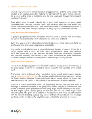 19 Learning LinkedIn From the Experts


    you will only know about a limited amount of opportunities, and the same people who
    you talk to on a daily basis will be helping you connect with the same limited network.
          never-ending


    Start adding your personal LinkedIn link to your email signature, on other social
    networking sites, on your business cards, and anywhere else you think would help
    inspire others to connect with you. Once you start receiving 10-20 inbound invitations to
    connect on a daily basis, then you know you re doing a good job marketing yourself.

    Make Your Interactions Personal

    In general, people love human interaction.            ant to connect with a business;
    we want to have relationships with others who we know, like, and trust.

    Every time you send an invitation to connect with someone, make it personal. Take out
    anything generic, and make it as personal as possible.

    Your profile should also include a personal element. Instead of making it look like a
    boring resume with a bunch of bullet point achievements, share your personal
    voice. Tell people who you are, and who you help. Place this information throughout
    your headline, summary, and the rest of your profile. Adding this will make others want
    to connect with you instead of putting them to sleep with your boring resume.

    Start Your Own Community

    I like to make things easy;
    the exact people to whom you wanted to market yourself? That would be pretty sweet,
    huh?

                                                     rket myself and my sports industry
    blog at www.sportsnetworker.com. To achieve accelerated marketing success, I started
    the Sports Industry Network Group on LinkedIn. When people joined the group, they
    saw my name as the creator of the group and my website as the primary website.

    There is a built-in discussion forum, job opportunity section, and you can send a
    message to all of the members of the group once a week. My group currently has over
    30,000 of the top sports professionals from every major sports company in the world.
                                                                              major social
    networking site. This gives me a platform to market myself and share valuable content
    with the network. Creating a group may be one of the best ways to get your message
    out there and the most powerful way to leverage LinkedIn for a number of reasons.




                                                                         Tweet This Ebook!
 