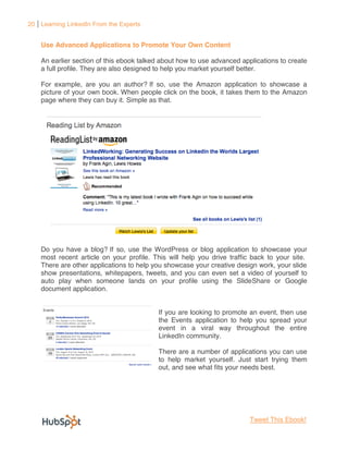 20 Learning LinkedIn From the Experts


    Use Advanced Applications to Promote Your Own Content

    An earlier section of this ebook talked about how to use advanced applications to create
    a full profile. They are also designed to help you market yourself better.

    For example, are you an author? If so, use the Amazon application to showcase a
    picture of your own book. When people click on the book, it takes them to the Amazon
    page where they can buy it. Simple as that.




    Do you have a blog? If so, use the WordPress or blog application to showcase your
    most recent article on your profile. This will help you drive traffic back to your site.
    There are other applications to help you showcase your creative design work, your slide
    show presentations, whitepapers, tweets, and you can even set a video of yourself to
    auto play when someone lands on your profile using the SlideShare or Google
    document application.


                                          If you are looking to promote an event, then use
                                          the Events application to help you spread your
                                          event in a viral way throughout the entire
                                          LinkedIn community.

                                          There are a number of applications you can use
                                          to help market yourself. Just start trying them
                                          out, and see what fits your needs best.




                                                                         Tweet This Ebook!
 