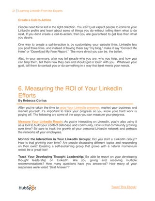 21 Learning LinkedIn From the Experts


    Create a Call-to-Action

    People need to be led in the right direction.                             o come to your
    LinkedIn profile and learn about some of things you do without telling them what to do
    next.                          -to-action, then you are guaranteed to get less than what
    you desire.

    One way to create a call-to-action is by customizing your website links. LinkedIn lets
                                                                mak
           Download My Free Report The more direct you can be, the better.

    Also, in your summary, after you tell people who you are, who you help, and how you
    can help them, tell them how they can and should get in touch with you. Whatever your
    goal, tell them to contact you or do something in a way that best meets your needs.




    6. Measuring the ROI of Your LinkedIn
    Efforts
    By Rebecca Corliss

                e taken the time to grow your LinkedIn presence, market your business and
    market yourself                                                                     s
    paying off. The following are some of the ways you can measure your progress.

    Measure Your LinkedIn Reach:                                                        it
    as a tool to build your contact database and community. How is that community growing
    over time? Be sure to track the growth of your personal LinkedIn network and perhaps
    the networks of your employees.

    Monitor the Interaction in Your LinkedIn Groups: Did you start a LinkedIn Group?
    How is that growing over time? Are people discussing different topics and responding
    on their own? Creating a self-sustaining group that grows with a natural momentum
    would be a great feat!

    Track Your Developing Thought Leadership: Be able to report on your developing
    thought leadership on LinkedIn. Are you giving and receiving multiple
    recommendations? How many questions have you answered? How many of your




                                                                         Tweet This Ebook!
 
