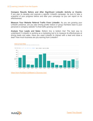 22 Learning LinkedIn From the Experts


    Compare Results Before and After Significant LinkedIn Activity or Events:
    If you plan to develop and execute a specific LinkedIn campaign, be sure to take a
    snapshot of your progress before and after your campaign so you can report on its
    effectiveness.

    Measure Your Website Referral Traffic From LinkedIn: As you are growing your
    LinkedIn presence, are you also driving profile visitors or group members back to your
    personal or company website? Is that traffic growing over time?

    Analyze Your Leads and Sales: Bottom line is bottom line! The best way to
    understand if LinkedIn is working as a marketing tool is to measure its effectiveness at
    driving leads and sales. Have you used LinkedIn to interact with a lead and close a
    deal? How much business are you earning from LinkedIn?




                                                                         Tweet This Ebook!
 