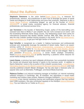 23 Learning LinkedIn From the Experts



    About the Authors
    Stephanie Sammons is the voice behind Smart Social Pro, a resource for
    professionals, advisors, and practitioners to learn how to leverage the power of social
    media and blogging to build relationships and grow their practices. Stephanie is also a
    Social Media Examiner contributing blogger, as well as the founder of WIRED
    ADVISOR
    professionals, and financial services firms.

    Jan Vermeiren is the founder of Networking Coach, author of the best-selling
    Connect! and How to REALLY use LinkedIn                                           , and
    the Everlasting Referrals Home Study Course. The Networking Coach team works for
    international companies like Alcatel, Deloitte, DuPont, IBM, ING, Nike, and Sun. It is
    also the only LinkedIn certified training company in the world. Go to http://www.how-to-
    really-use-linkedin.com to get your free light version of the book.

    Neal Schaffer is recognized as a leader in helping businesses and professionals
    embrace and strategically leverage the potential of social media. Neal is an award-
    winning author of Windmill Networking: Understanding, Leveraging & Maximizing
    LinkedIn, contributing author to The Big Book of Social Media Case Studies, Stories,
    Perspectives, frequent speaker at social media events, and an avid blogger. Neal is
    also president of Windmills Marketing, a social media strategic consultancy.
    Neal's Windmill Networking Blog is quickly becoming a powerful online resource for
    social media strategy and advice.

    Lewis Howes, a previous two sport collegiate all-American, has successfully translated
    the mental and physical tools learned in sports to the business world. In addition to
    Sports Networker, Lewis is the co-author of the LinkedIn success book, LinkedWorking:
    Generating Success on                                                        and most
    recently published LinkedIn Master Strategies. He has also been a featured writer on
    popular sites such as Mashable, ProBlogger, and Social Media Examiner.

    Rebecca Corliss is an inbound marketing manager at HubSpot, an internet marketing
    software company in Cambridge, MA. At HubSpot, she specializes in social media
    marketing and creative video content. Rebecca manages HubSpot's Inbound Marketing
    University a free internet marketing training and certification program that has certified
    over 2,000 marketers. She also contributes regularly to the HubSpot Inbound Marketing
    Blog. You can follow her on Twitter as @repcor.




                                                                          Tweet This Ebook!
 