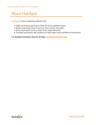 24 Learning LinkedIn From the Experts



    About HubSpot
    HubSpot is online marketing software that:

         Helps businesses get found online by more qualified visitors.
         Shows businesses how to convert more visitors into leads.
         Gives businesses tools to close those leads efficiently.
         Provides businesses with analytics to help make smart marketing investments.

    Try HubSpot Software free for 30 days: HubSpot.com/free-trial




                                                                      Tweet This Ebook!
 