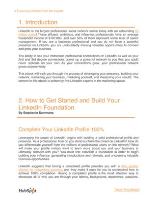 3 Learning LinkedIn From the Experts



   1. Introduction
   LinkedIn is the largest professional social network online today with an astounding 80
   million users! These affluent, ambitious, and influential professionals have an average
   household income of $107,000, and over 50% of them represent some level of senior
   management. If you are a business professional and you do not have a powerful
   presence on LinkedIn, you are undoubtedly missing valuable opportunities to connect
   and grow your business.

   The ability to see your immediate professional connections on LinkedIn as well as your
   2nd and 3rd degree connections opens up a powerful network to you that you could
   never replicate on your own. As your connections grow, your professional network
   grows exponentially.

   This ebook will walk you through the process of developing your presence, building your
   network, marketing your business, marketing yourself, and measuring your results. The
   content in this ebook is written by five LinkedIn experts in the marketing space.




   2. How to Get Started and Build Your
   LinkedIn Foundation
   By Stephanie Sammons




   Complete Your LinkedIn Profile 100%
   Leveraging the power of LinkedIn begins with building a solid professional profile and
   presence. As a professional, how do you stand out from the crowd on LinkedIn? How do
   you differentiate yourself from the millions of professional users on the network? What
   will make your profile visitors want to learn more about you and your business to
   ultimately connect with you? You must first establish a foundation in order to begin
   building your influence, generating introductions and referrals, and uncovering valuable
   business opportunities.

   LinkedIn suggests that having a completed profile provides you with a 40% greater
   chance for networking success, and they make it easy for you to understand how to
   achieve 100% completion. Having a completed profile is the most effective way to
   showcase all of who you are through your talents, background, experience, passions,



                                                                         Tweet This Ebook!
 