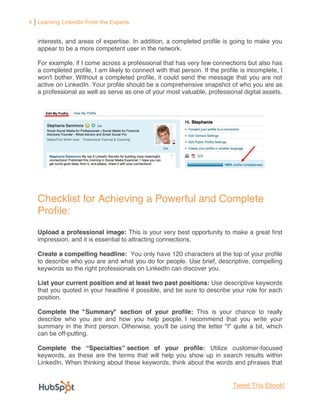 4 Learning LinkedIn From the Experts


   interests, and areas of expertise. In addition, a completed profile is going to make you
   appear to be a more competent user in the network.

   For example, if I come across a professional that has very few connections but also has
   a completed profile, I am likely to connect with that person. If the profile is incomplete, I
   won't bother. Without a completed profile, it could send the message that you are not
   active on LinkedIn. Your profile should be a comprehensive snapshot of who you are as
   a professional as well as serve as one of your most valuable, professional digital assets.




   Checklist for Achieving a Powerful and Complete
   Profile:
   Upload a professional image: This is your very best opportunity to make a great first
   impression, and it is essential to attracting connections.

   Create a compelling headline: You only have 120 characters at the top of your profile
   to describe who you are and what you do for people. Use brief, descriptive, compelling
   keywords so the right professionals on LinkedIn can discover you.

   List your current position and at least two past positions: Use descriptive keywords
   that you quoted in your headline if possible, and be sure to describe your role for each
   position.

   Complete the "Summary" section of your profile: This is your chance to really
   describe who you are and how you help people. I recommend that you write your
   summary in the third person. Otherwise, you'll be using the letter "I" quite a bit, which
   can be off-putting.

   Complete the Specia            section of your profile: Utilize customer-focused
   keywords, as these are the terms that will help you show up in search results within
   LinkedIn. When thinking about these keywords, think about the words and phrases that


                                                                             Tweet This Ebook!
 