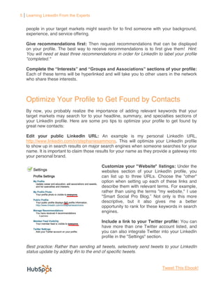 5 Learning LinkedIn From the Experts


   people in your target markets might search for to find someone with your background,
   experience, and service offering.

   Give recommendations first: Then request recommendations that can be displayed
   on your profile. The best way to receive recommendations is to first give them! Hint:
   You will need at least three recommendations in order for LinkedIn to label your profile
   "completed."

   Complete the Interests and Groups                             sections of your profile:
   Each of these terms will be hyperlinked and will take you to other users in the network
   who share these interests.



   Optimize Your Profile to Get Found by Contacts
   By now, you probably realize the importance of adding relevant keywords that your
   target markets may search for to your headline, summary, and specialties sections of
   your LinkedIn profile. Here are some pro tips to optimize your profile to get found by
   great new contacts:

   Edit your public LinkedIn URL: An example is my personal LinkedIn URL,
   http://www.linkedin.com/in/stephaniesammons. This will optimize your LinkedIn profile
   to show up in search results on major search engines when someone searches for your
   name. It is important to claim those results for your name as they provide a gateway into
   your personal brand.

                                          Customize your "Website" listings: Under the
                                          websites section of your LinkedIn profile, you
                                          can list up to three URLs. Choose the "other"
                                          option when setting up each of these links and
                                          describe them with relevant terms. For example,
                                          rather than using the terms "my website," I use
                                          "Smart Social Pro Blog Not only is this more
                                          descriptive, but it also gives me a better
                                          opportunity to rank for these keywords in search
                                          engines.

                                          Include a link to your Twitter profile: You can
                                          have more than one Twitter account listed, and
                                          you can also integrate Twitter into your LinkedIn
                                          profile in the "Settings" section.

   Best practice: Rather than sending all tweets, selectively send tweets to your LinkedIn
   status update by adding #in to the end of specific tweets.


                                                                         Tweet This Ebook!
 