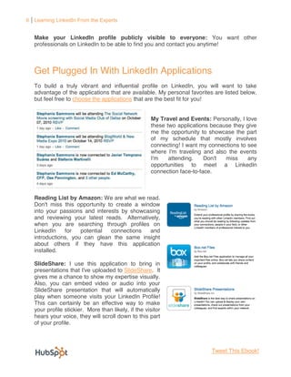 6 Learning LinkedIn From the Experts


   Make your LinkedIn profile publicly visible to everyone: You want other
   professionals on LinkedIn to be able to find you and contact you anytime!



   Get Plugged In With LinkedIn Applications
   To build a truly vibrant and influential profile on LinkedIn, you will want to take
   advantage of the applications that are available. My personal favorites are listed below,
   but feel free to choose the applications that are the best fit for you!


                                                     My Travel and Events: Personally, I love
                                                     these two applications because they give
                                                     me the opportunity to showcase the part
                                                     of my schedule that mostly involves
                                                     connecting! I want my connections to see
                                                     where I'm traveling and also the events
                                                     I'm    attending.    Don't  miss     any
                                                     opportunities to meet a LinkedIn
                                                     connection face-to-face.



   Reading List by Amazon: We are what we read.
   Don't miss this opportunity to create a window
   into your passions and interests by showcasing
   and reviewing your latest reads. Alternatively,
   when you are searching through profiles on
   LinkedIn    for   potential  connections   and
   introductions, you can glean the same insight
   about others if they have this application
   installed.

   SlideShare: I use this application to bring in
   presentations that I've uploaded to SlideShare. It
   gives me a chance to show my expertise visually.
   Also, you can embed video or audio into your
   SlideShare presentation that will automatically
   play when someone visits your LinkedIn Profile!
   This can certainly be an effective way to make
   your profile stickier. More than likely, if the visitor
   hears your voice, they will scroll down to this part
   of your profile.



                                                                           Tweet This Ebook!
 