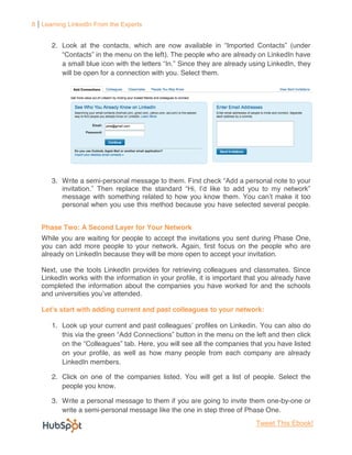 8 Learning LinkedIn From the Experts


      2.

           a small                               Since they are already using LinkedIn, they
           will be open for a connection with you. Select them.




      3. Write a semi-                                                    rsonal note to your

           message with something related to how you know them. Yo
           personal when you use this method because you have selected several people.


   Phase Two: A Second Layer for Your Network
   While you are waiting for people to accept the invitations you sent during Phase One,
   you can add more people to your network. Again, first focus on the people who are
   already on LinkedIn because they will be more open to accept your invitation.

   Next, use the tools LinkedIn provides for retrieving colleagues and classmates. Since
   LinkedIn works with the information in your profile, it is important that you already have
   completed the information about the companies you have worked for and the schools
   and universities you

                     adding current and past colleagues to your network:

      1. Look up your current and past colleagues                          . You can also do
                                                                                         click
                                    Here, you will see all the companies that you have listed
           on your profile, as well as how many people from each company are already
           LinkedIn members.

      2. Click on one of the companies listed. You will get a list of people. Select the
         people you know.

      3. Write a personal message to them if you are going to invite them one-by-one or
         write a semi-personal message like the one in step three of Phase One.
                                                                           Tweet This Ebook!
 