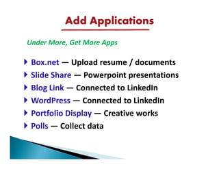 Add Applications
Under More, Get More Apps

 Box.net — Upload resume / documents
 Slide Share — Powerpoint presentations
 Blog Link — Connected to LinkedIn
 WordPress — Connected to LinkedIn
 Portfolio Display — Creative works
 Polls — Collect data
 