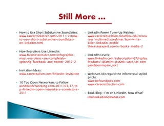 Still More …
How to Use Short Substantive Soundbites:   LinkedIn Power Tune-Up Webinar:
www.careerrocketeer.com/2011/12/how-       www.careereducation.columbia.edu/resou
to-use-short-substantive-soundbites-       rces/multimedia/webinar/how-write-
on-linkedin.html                           killer-linkedin-profile
                                           theessayexpert.com/e-books-media-2
How Recruiters Use LinkedIn:
www.businessinsider.com/infographic-       LinkedIn Levels:
most-recruiters-are-completely-            www.linkedin.com/subscriptionv2?display
ignoring-facebook-and-twitter-2012-2       Products=&family=jss&trk=acct_set_com
                                           pare&commpare_acct
Invitation Ideas:
www.careerealism.com/linkedin-invitation   Webinars (disregard the infomercial styled
                                           pitch):
                                           www.befoundjobs.com
10 Top Open Networkers to Follow:
                                           www.careerattraction.com
windmillnetworking.com/2011/03/17/to
p-linkedin-open-networkers-connectors-
2011                                       Book Blog—I’m on LinkedIn, Now What?
                                           imonlinkedinnowwhat.com
 