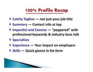100% Profile Recap
Catchy Tagline — not just your job title
Summary — Contact info at top
Impactful and Concise — ”peppered” with
professional keywords & industry buzz talk
Specialties
Experience — Your impact on employers
Skills — Quick glance in list form
 