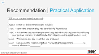 Recommendation | Practical Application
Write a recommendation for yourself
A great format for a recommendations includes:
Step 1 – Define the problem they had before using your service
Step 2 – Write down the positive experience they had while working with you including
your positive character traits (friendly, high integrity, caring, great teacher, etc.)
Step 3 – Write down one key result that you produced
Step 4 – Summarise the recommendation, “I would highly recommend ________ to
anyone who wants _________.”
thedigitalinstitute.com.au
10
GROW YOUR BUSINESS WITH LINKEDIN
 