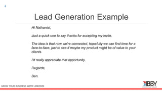 Lead Generation Example
thedigitalinstitute.com.au
4
GROW YOUR BUSINESS WITH LINKEDIN
Hi Nathanial,
Just a quick one to say thanks for accepting my invite.
The idea is that now we're connected, hopefully we can find time for a
face-to-face, just to see if maybe my product might be of value to your
clients.
I'd really appreciate that opportunity.
Regards,
Ben.
 