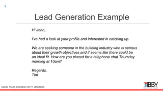 Lead Generation Example
thedigitalinstitute.com.au
4
GROW YOUR BUSINESS WITH LINKEDIN
Hi John,
I’ve had a look at your profile and interested in catching up.
We are seeking someone in the building industry who is serious
about their growth objectives and it seems like there could be
an ideal fit. How are you placed for a telephone chat Thursday
morning at 10am?
Regards,
Tim
 