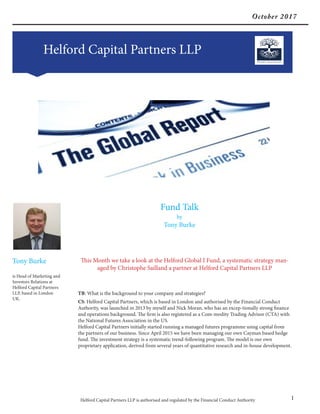 October 2017
Helford Capital Partners LLP
Helford Capital Partners LLP is authorised and regulated by the Financial Conduct Authority 1
Fund Talk
by
Tony Burke
Tony Burke
is Head of Marketing and
Investors Relations at
Helford Capital Partners
LLP, based in London
UK.
This Month we take a look at the Helford Global I Fund, a systematic strategy man-
aged by Christophe Sailland a partner at Helford Capital Partners LLP
TB: What is the background to your company and strategies?
CS: Helford Capital Partners, which is based in London and authorised by the Financial Conduct
Authority, was launched in 2013 by myself and Nick Moran, who has an excep-tionally strong finance
and operations background. The firm is also registered as a Com-modity Trading Advisor (CTA) with
the National Futures Association in the US.
Helford Capital Partners initially started running a managed futures programme using capital from
the partners of our business. Since April 2015 we have been managing our own Cayman based hedge
fund. The investment strategy is a systematic trend-following program. The model is our own
proprietary application, derived from several years of quantitative research and in-house development.
 