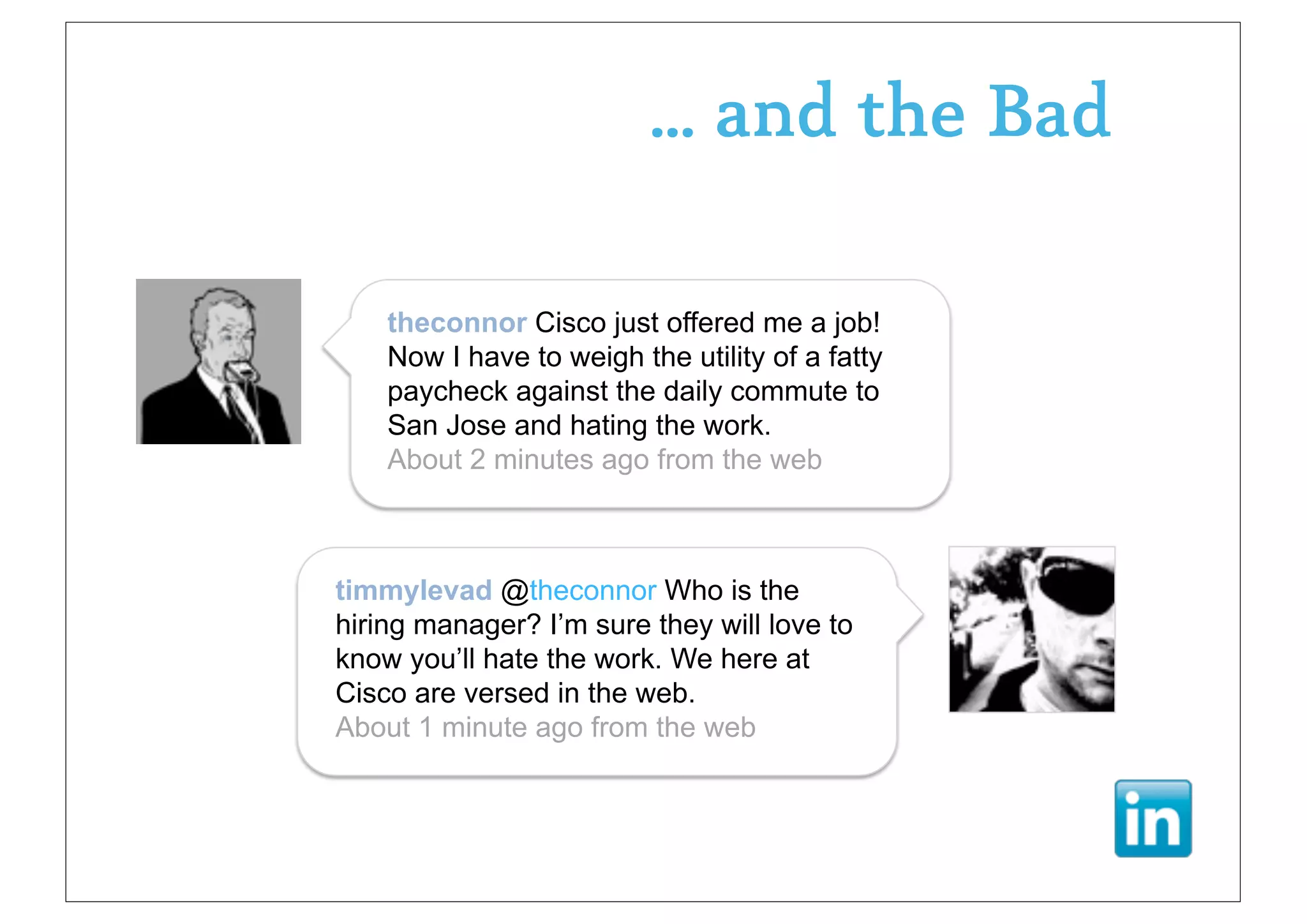 ... and the Bad

    theconnor Cisco just offered me a job!
    Now I have to weigh the utility of a fatty
    paycheck against the daily commute to
    San Jose and hating the work.
    About 2 minutes ago from the web



timmylevad @theconnor Who is the
hiring manager? I’m sure they will love to
know you’ll hate the work. We here at
Cisco are versed in the web.
About 1 minute ago from the web
 