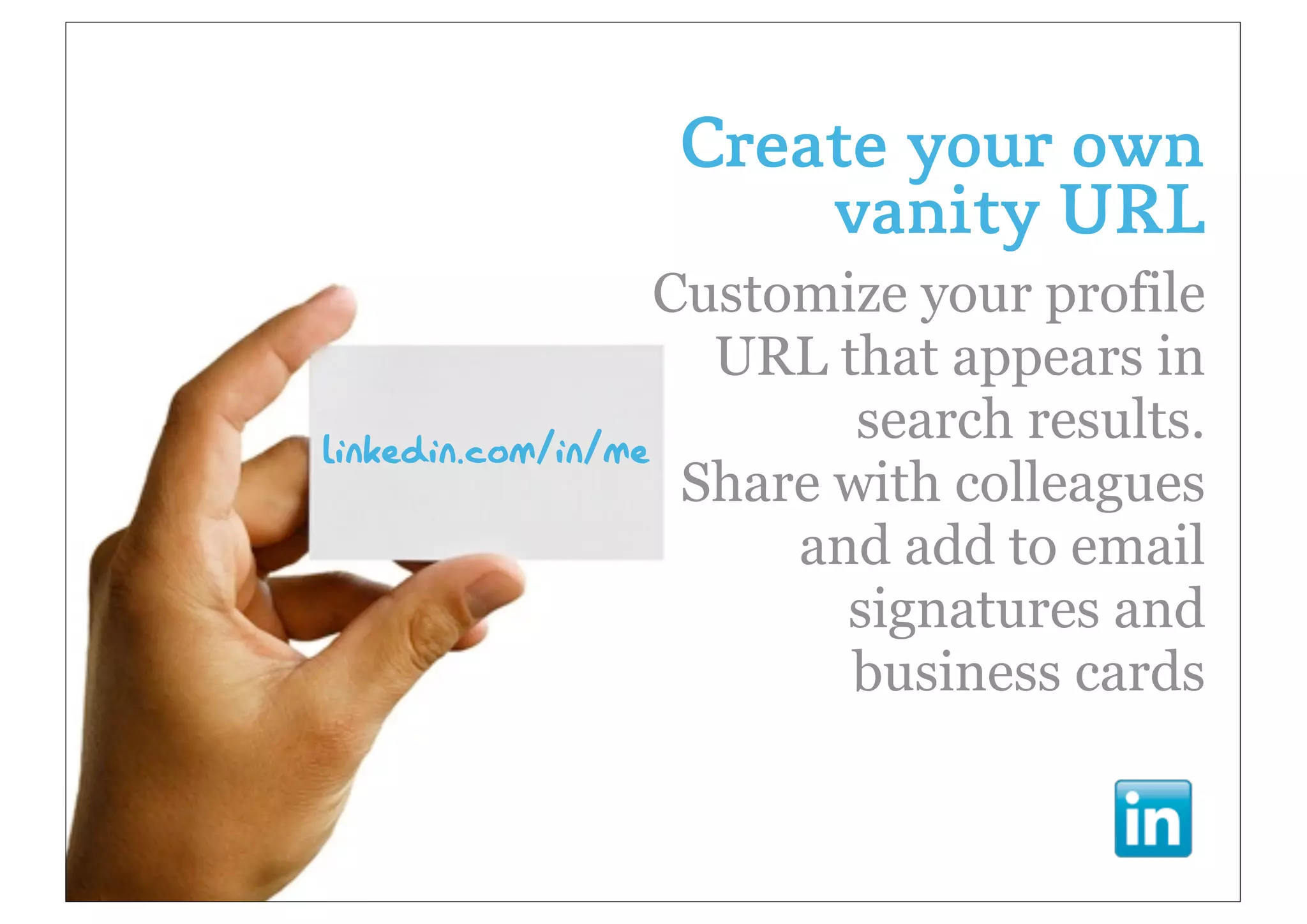 Create your own
                    vanity URL
                   Customize your profile
                     URL that appears in
                           search results.
linkedin.com/in/me
                    Share with colleagues
                        and add to email
                          signatures and
                          business cards
 